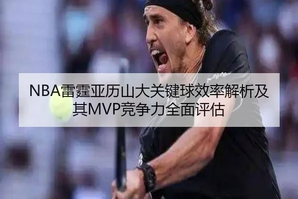 NBA雷霆亚历山大关键球效率解析及其MVP竞争力全面评估