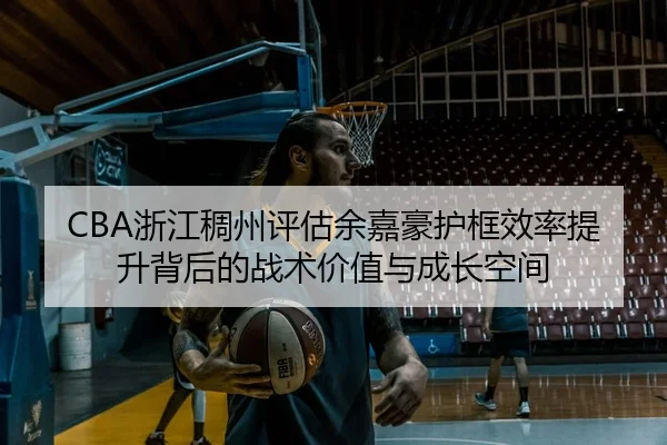 CBA浙江稠州评估余嘉豪护框效率提升背后的战术价值与成长空间