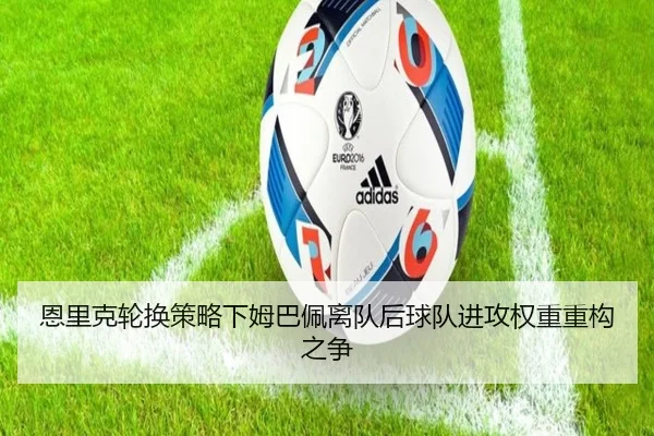 恩里克轮换策略下姆巴佩离队后球队进攻权重重构之争