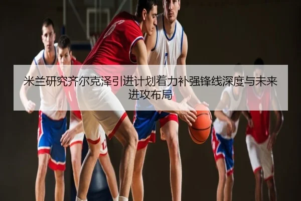 米兰研究齐尔克泽引进计划着力补强锋线深度与未来进攻布局