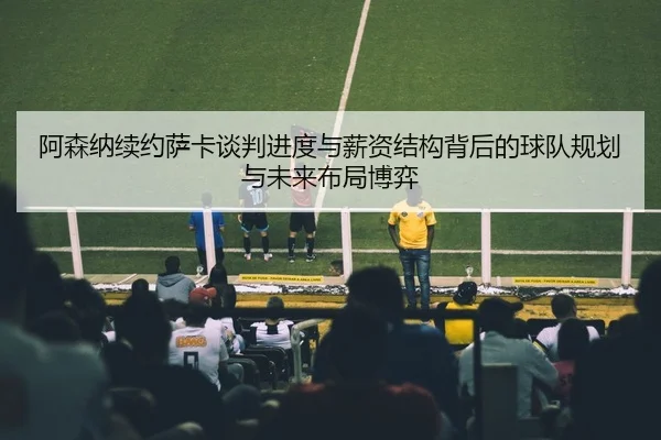 阿森纳续约萨卡谈判进度与薪资结构背后的球队规划与未来布局博弈