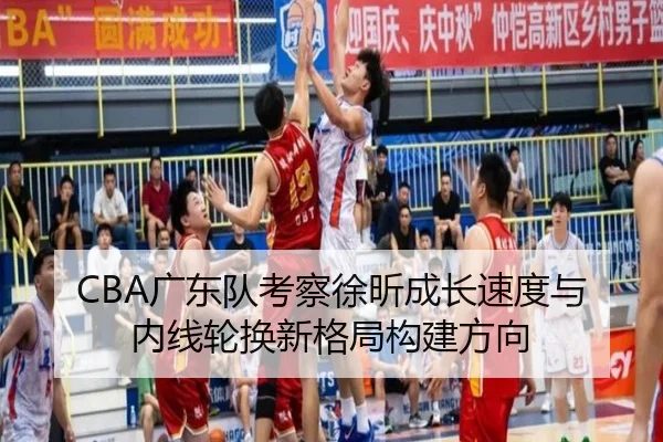 CBA广东队考察徐昕成长速度与内线轮换新格局构建方向