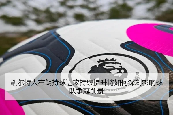 凯尔特人布朗持球进攻持续提升将如何深刻影响球队争冠前景